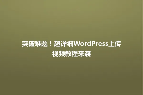 突破难题!超详细WordPress上传视频教程来袭 一