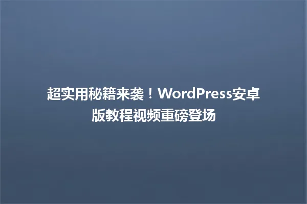 超实用秘籍来袭!WordPress安卓版教程视频重磅登场 一