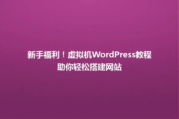 新手福利!虚拟机WordPress教程助你轻松搭建网站 一