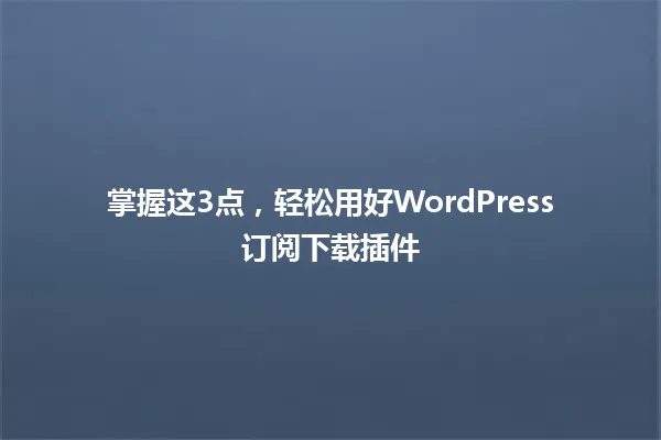 掌握这3点，轻松用好WordPress订阅下载插件 一