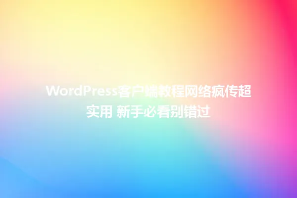 WordPress客户端教程网络疯传超实用 新手必看别错过 一