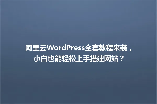阿里云WordPress全套教程来袭,小白也能轻松上手搭建网站? 一