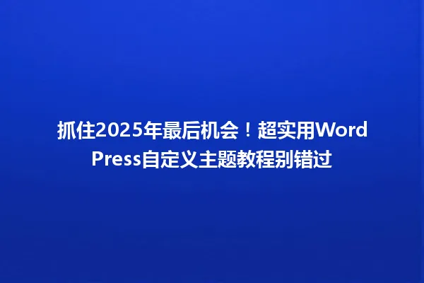 抓住2025年最后机会!超实用WordPress自定义主题教程别错过 一