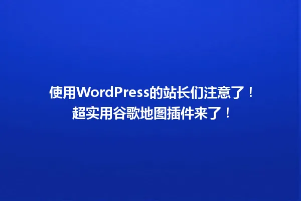 使用WordPress的站长们注意了!超实用谷歌地图插件来了! 一