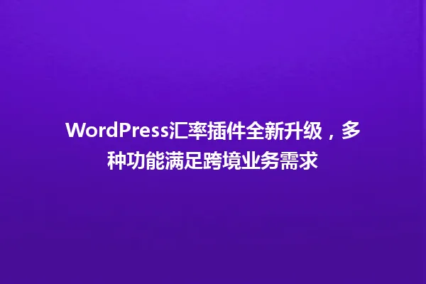 WordPress汇率插件全新升级,多种功能满足跨境业务需求 一