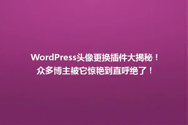 WordPress头像更换插件大揭秘！众多博主被它惊艳到直呼绝了！  一