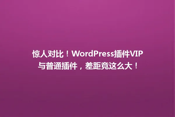 惊人对比!WordPress插件VIP与普通插件,差距竟这么大! 一
