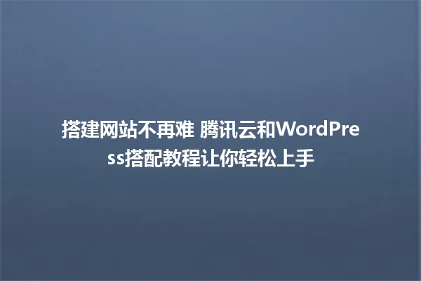 搭建网站不再难 腾讯云和WordPress搭配教程让你轻松上手 一