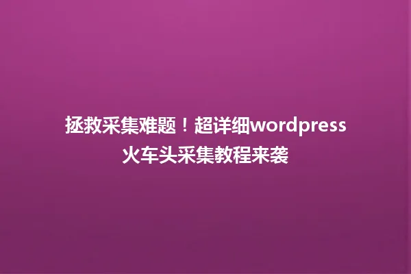 拯救采集难题！超详细wordpress火车头采集教程来袭  一