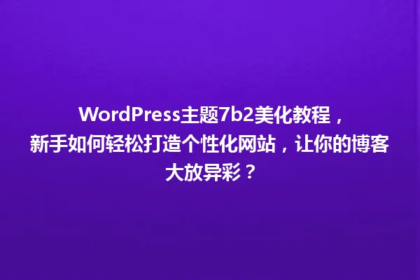 WordPress主题7b2美化教程,新手如何轻松打造个性化网站,让你的博客大放异彩? 一