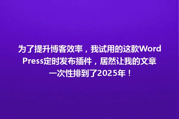 为了提升博客效率,我试用的这款WordPress定时发布插件,居然让我的文章一次性排到了2025年! 一
