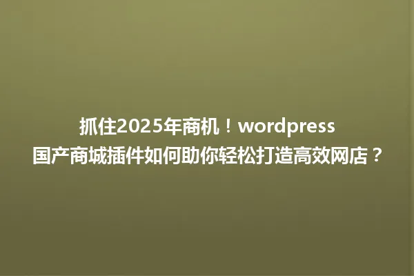 抓住2025年商机!wordpress国产商城插件如何助你轻松打造高效网店? 一