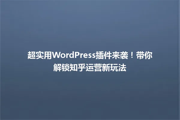 超实用WordPress插件来袭!带你解锁知乎运营新玩法 一