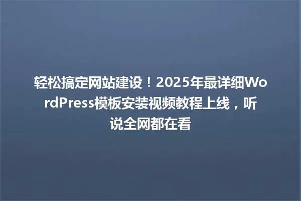 轻松搞定网站建设!2025年最详细WordPress模板安装视频教程上线,听说全网都在看 一