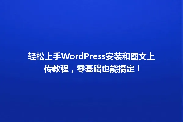轻松上手WordPress安装和图文上传教程,零基础也能搞定! 一