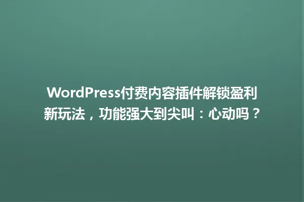WordPress付费内容插件解锁盈利新玩法,功能强大到尖叫:心动吗? 一
