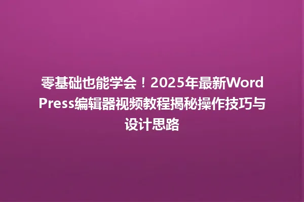零基础也能学会!2025年最新WordPress编辑器视频教程揭秘操作技巧与设计思路 一