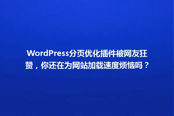 WordPress分页优化插件被网友狂赞,你还在为网站加载速度烦恼吗? 一