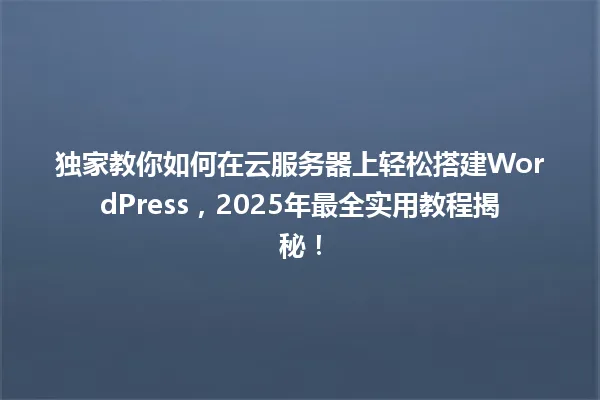 独家教你如何在云服务器上轻松搭建WordPress,2025年最全实用教程揭秘! 一