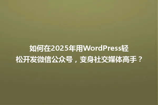 如何在2025年用WordPress轻松开发微信公众号,变身社交媒体高手? 一