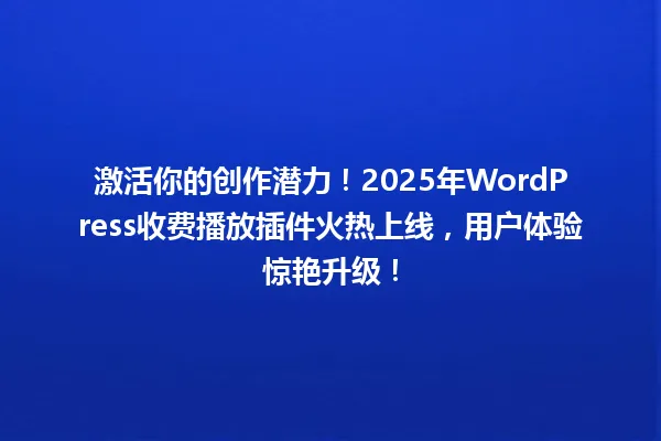 激活你的创作潜力!2025年WordPress收费播放插件火热上线,用户体验惊艳升级! 一