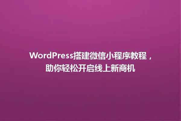 WordPress搭建微信小程序教程,助你轻松开启线上新商机 一