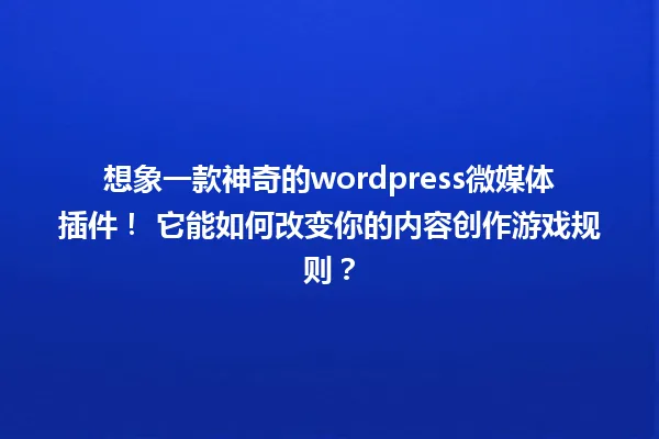 想象一款神奇的wordpress微媒体插件! 它能如何改变你的内容创作游戏规则? 一