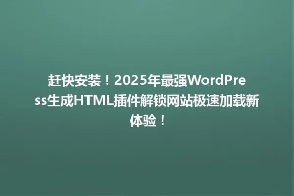 赶快安装!2025年最强WordPress生成HTML插件解锁网站极速加载新体验! 一