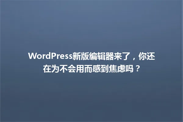 WordPress新版编辑器来了,你还在为不会用而感到焦虑吗? 一