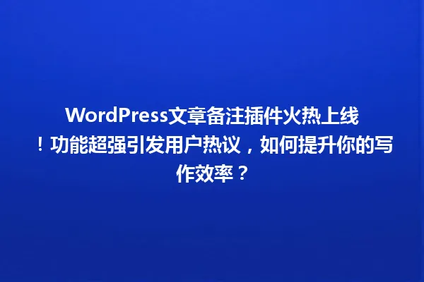 WordPress文章备注插件火热上线!功能超强引发用户热议,如何提升你的写作效率? 一