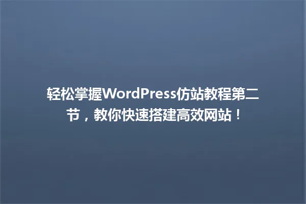 轻松掌握WordPress仿站教程第二节，教你快速搭建高效网站！ 一