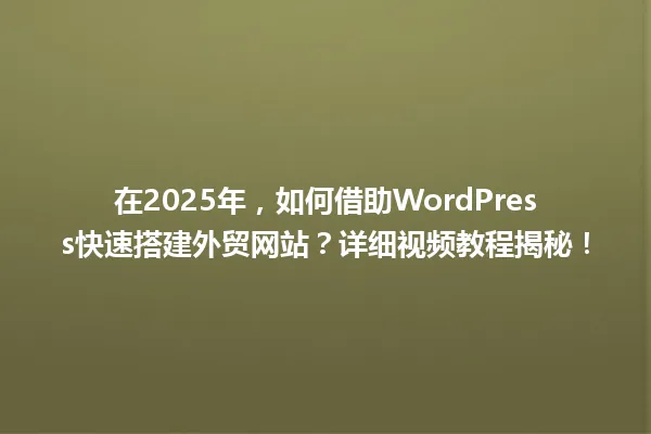 在2025年,如何借助WordPress快速搭建外贸网站?详细视频教程揭秘! 一