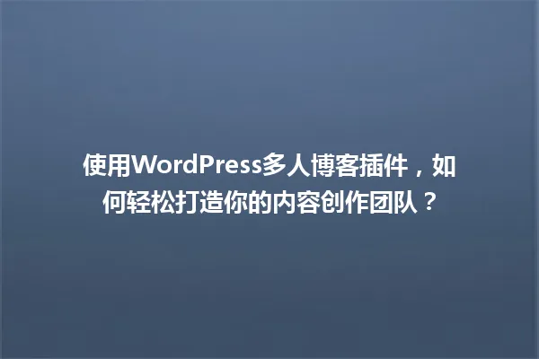 使用WordPress多人博客插件,如何轻松打造你的内容创作团队? 一