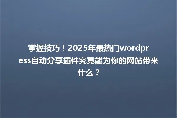 掌握技巧!2025年最热门wordpress自动分享插件究竟能为你的网站带来什么? 一