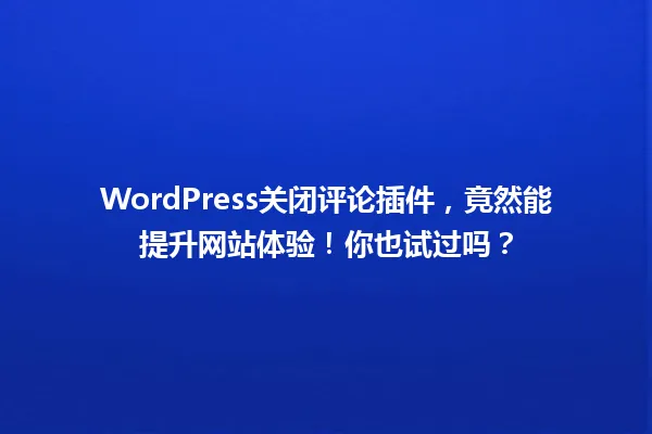 WordPress关闭评论插件，竟然能提升网站体验！你也试过吗？ 一