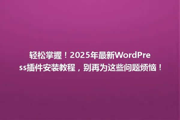 轻松掌握!2025年最新WordPress插件安装教程,别再为这些问题烦恼! 一