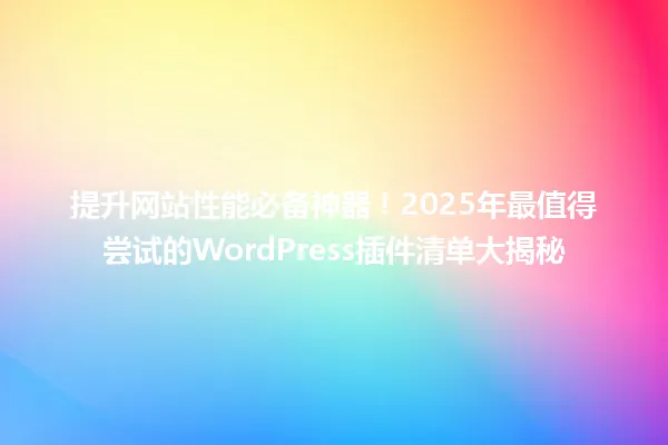 提升网站性能必备神器!2025年最值得尝试的WordPress插件清单大揭秘 一