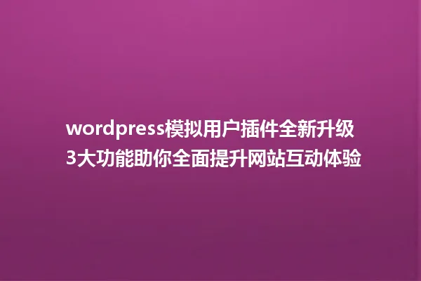 wordpress模拟用户插件全新升级 3大功能助你全面提升网站互动体验 一