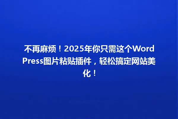 不再麻烦！2025年你只需这个WordPress图片粘贴插件，轻松搞定网站美化！ 一
