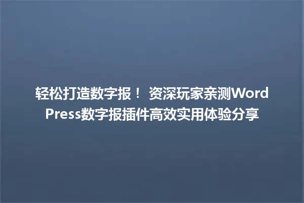 轻松打造数字报! 资深玩家亲测WordPress数字报插件高效实用体验分享 一