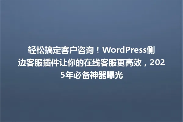 轻松搞定客户咨询!WordPress侧边客服插件让你的在线客服更高效,2025年必备神器曝光 一