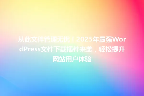 从此文件管理无忧!2025年最强WordPress文件下载插件来袭,轻松提升网站用户体验 一