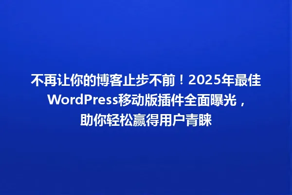 不再让你的博客止步不前!2025年最佳WordPress移动版插件全面曝光,助你轻松赢得用户青睐 一