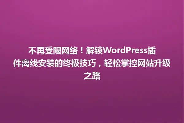 不再受限网络!解锁WordPress插件离线安装的终极技巧,轻松掌控网站升级之路 一