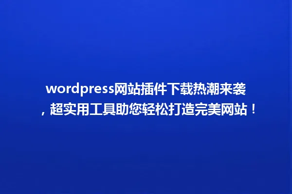 wordpress网站插件下载热潮来袭,超实用工具助您轻松打造完美网站! 一