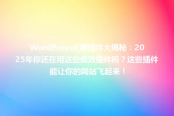 WordPress大神插件大揭秘:2025年你还在用这些低效插件吗?这些插件能让你的网站飞起来! 一