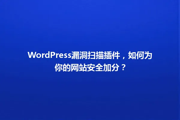 WordPress漏洞扫描插件,如何为你的网站安全加分? 一