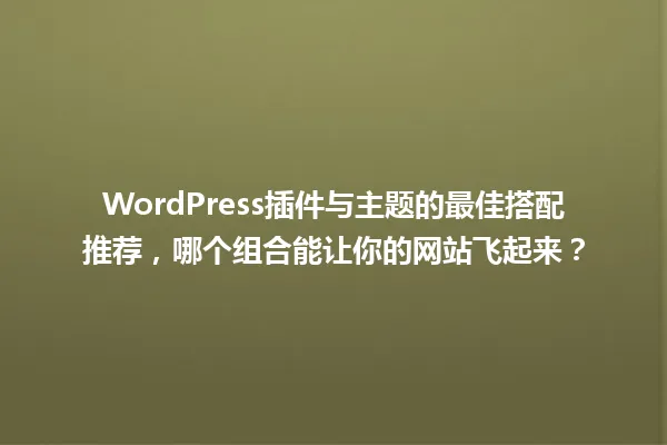 WordPress插件与主题的最佳搭配推荐，哪个组合能让你的网站飞起来？ 一