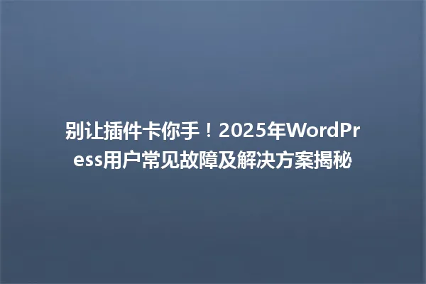 别让插件卡你手!2025年WordPress用户常见故障及解决方案揭秘 一