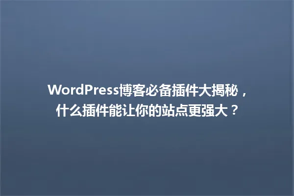 WordPress博客必备插件大揭秘，什么插件能让你的站点更强大？ 一